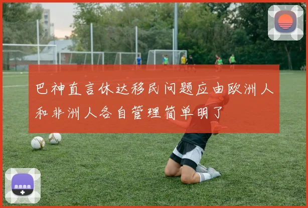 巴神直言休达移民问题应由欧洲人和非洲人各自管理简单明了