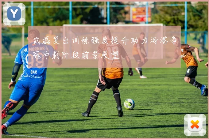 武磊复出训练强度提升助力海港争冠冲刺阶段前景展望