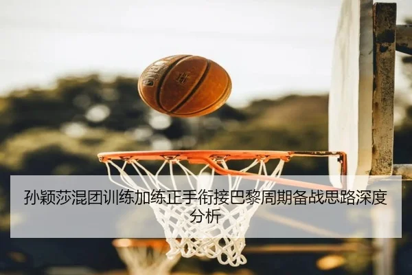 孙颖莎混团训练加练正手衔接巴黎周期备战思路深度分析
